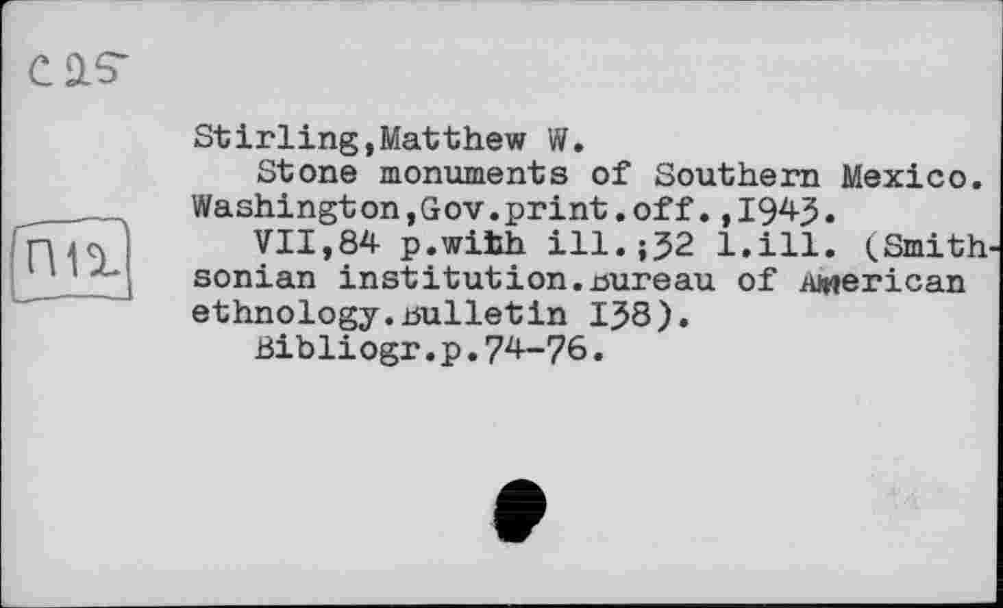 ﻿CÜS“
гш
Stirling,Matthew W.
Stone monuments of Southern Mexico. Washington,Gov.print.off.,1943.
VII,84 p.wihh ill.;32 l.ill. <Smith sonian institution.Bureau of American ethnology.bulletin 138).
Bibliogr.p.74-76.